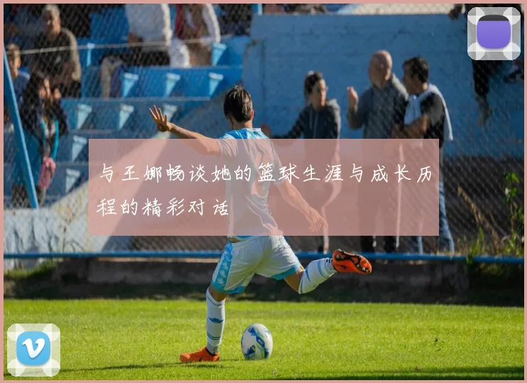 与王娜畅谈她的篮球生涯与成长历程的精彩对话
