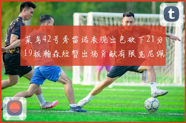 菜鸟42号秀雷诺表现出色砍下21分19板瀚森短暂出场贡献有限克尼佩尔三分球火力全开