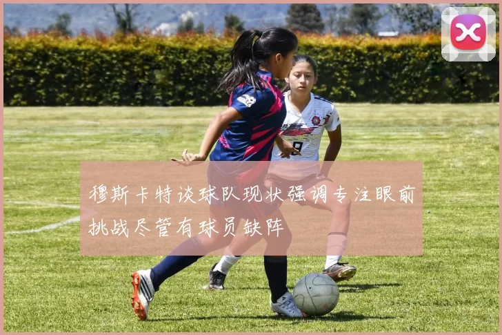 穆斯卡特谈球队现状强调专注眼前挑战尽管有球员缺阵