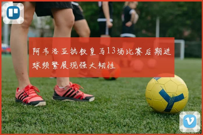 阿韦洛亚执教皇马13场比赛后期进球频繁展现强大韧性