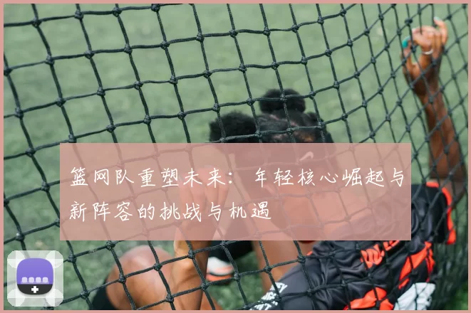 篮网队重塑未来：年轻核心崛起与新阵容的挑战与机遇