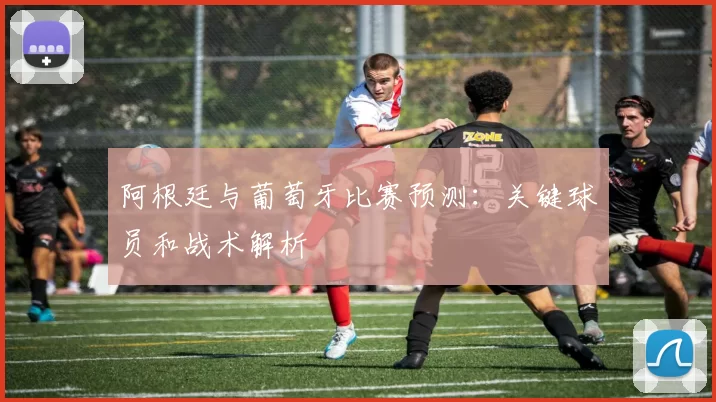 阿根廷与葡萄牙比赛预测：关键球员和战术解析