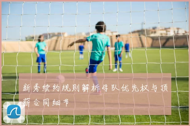 新秀续约规则解析母队优先权与顶薪合同细节