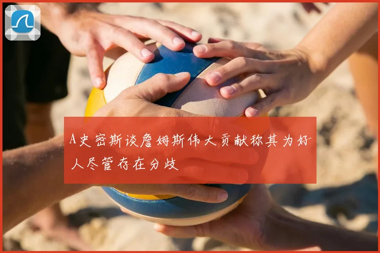 A史密斯谈詹姆斯伟大贡献称其为好人尽管存在分歧