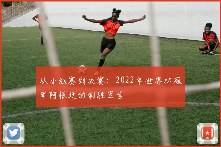 从小组赛到决赛：2022年世界杯冠军阿根廷的制胜因素