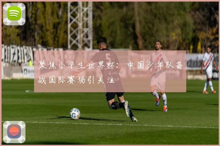 聚焦小学生世界杯：中国少年队备战国际赛场引关注