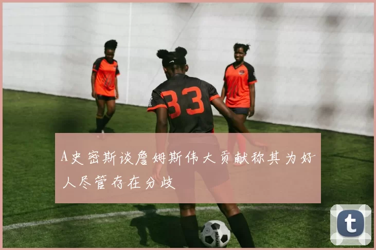 A史密斯谈詹姆斯伟大贡献称其为好人尽管存在分歧