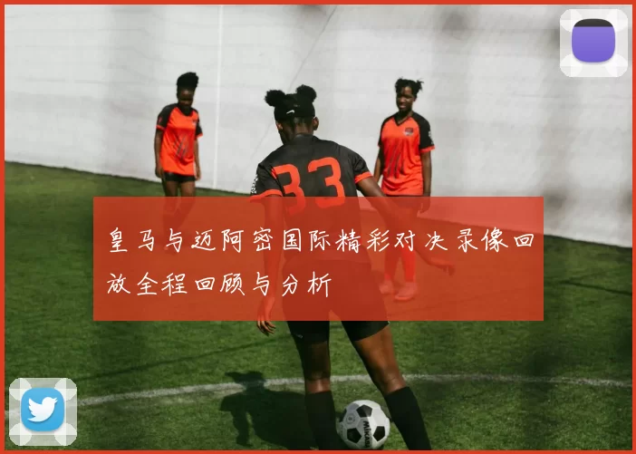 皇马与迈阿密国际精彩对决录像回放全程回顾与分析
