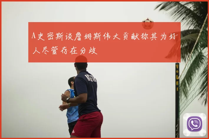 A史密斯谈詹姆斯伟大贡献称其为好人尽管存在分歧