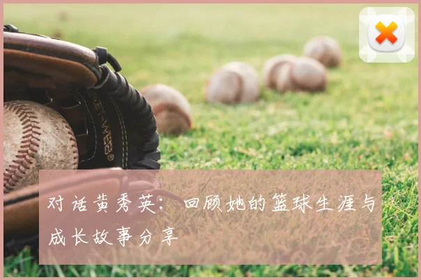 对话黄秀英：回顾她的篮球生涯与成长故事分享