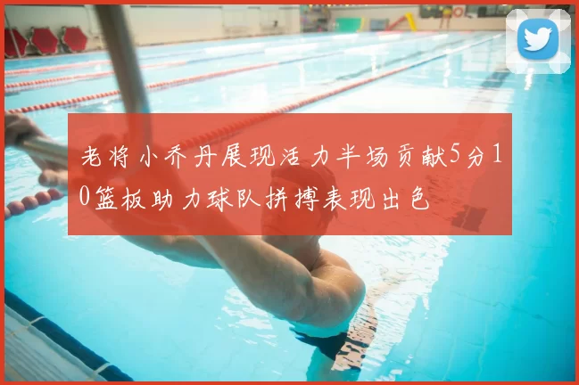 老将小乔丹展现活力半场贡献5分10篮板助力球队拼搏表现出色