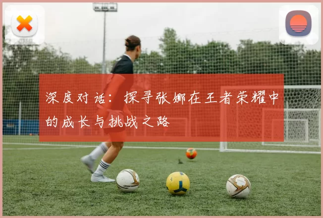 深度对话：探寻张娜在王者荣耀中的成长与挑战之路