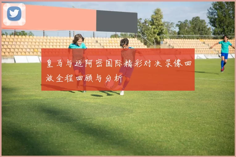 皇马与迈阿密国际精彩对决录像回放全程回顾与分析