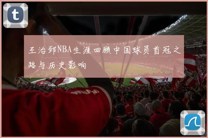王治郅NBA生涯回顾中国球员首冠之路与历史影响