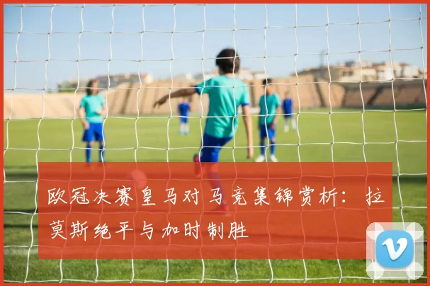 欧冠决赛皇马对马竞集锦赏析：拉莫斯绝平与加时制胜