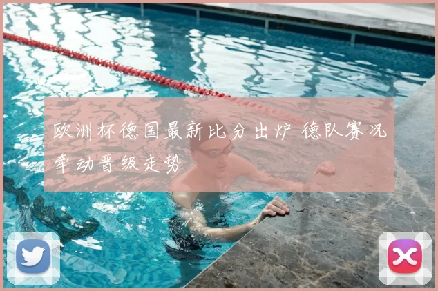 欧洲杯德国最新比分出炉 德队赛况牵动晋级走势