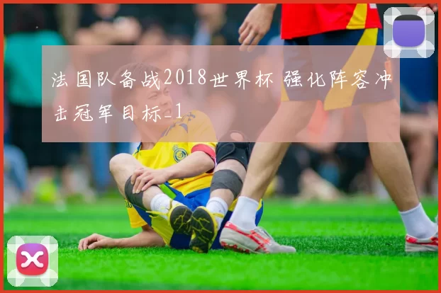 法国队备战2018世界杯 强化阵容冲击冠军目标_1