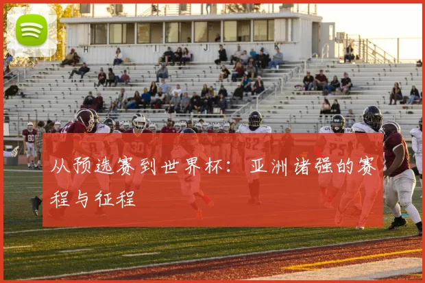 从预选赛到世界杯:亚洲诸强的赛程与征程