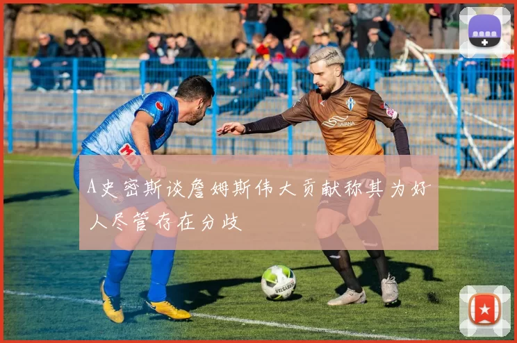 A史密斯谈詹姆斯伟大贡献称其为好人尽管存在分歧