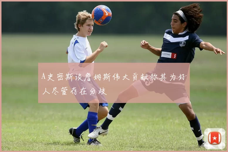 A史密斯谈詹姆斯伟大贡献称其为好人尽管存在分歧