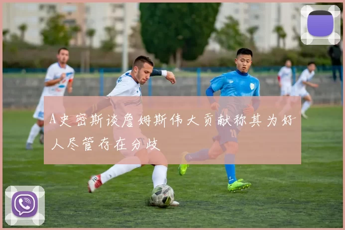 A史密斯谈詹姆斯伟大贡献称其为好人尽管存在分歧