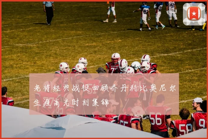 老将经典战役回顾乔丹科比奥尼尔生涯高光时刻集锦